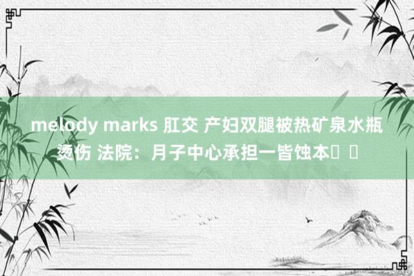 melody marks 肛交 产妇双腿被热矿泉水瓶烫伤 法院：月子中心承担一皆蚀本‍‍