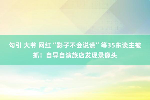 勾引 大爷 网红“影子不会说谎”等35东谈主被抓！自导自演旅店发现录像头