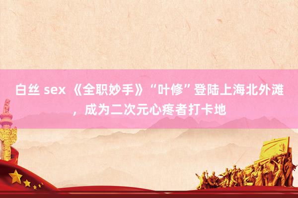 白丝 sex 《全职妙手》“叶修”登陆上海北外滩，成为二次元心疼者打卡地