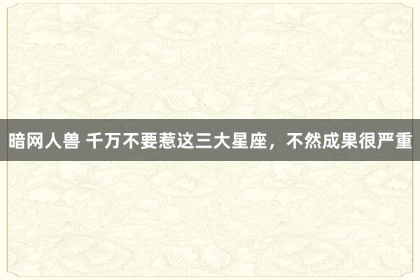 暗网人兽 千万不要惹这三大星座，不然成果很严重