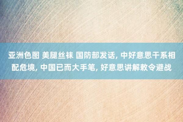 亚洲色图 美腿丝袜 国防部发话, 中好意思干系相配危境, 中国已而大手笔, 好意思讲解敕令避战