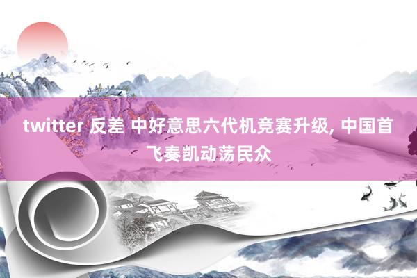 twitter 反差 中好意思六代机竞赛升级， 中国首飞奏凯动荡民众