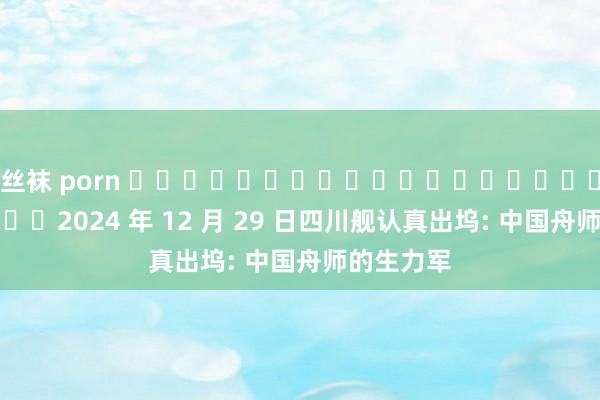 丝袜 porn ‍‌‌‌‌‍‌‌‌‍‌‌‌‍‌‌‌‍‌‌‌‌‌‍2024 年 12 月 29 日四川舰认真出坞: 中国舟师的生力军