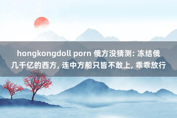 hongkongdoll porn 俄方没猜测: 冻结俄几千亿的西方， 连中方船只皆不敢上， 乖乖放行