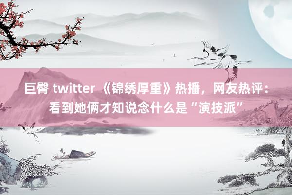 巨臀 twitter 《锦绣厚重》热播，网友热评：看到她俩才知说念什么是“演技派”