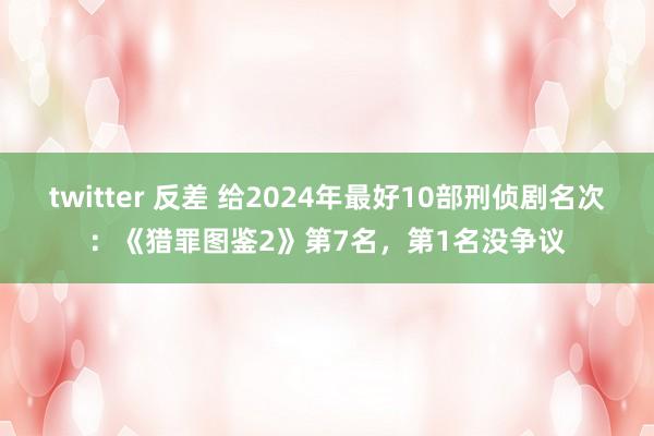 twitter 反差 给2024年最好10部刑侦剧名次：《猎罪图鉴2》第7名，第1名没争议