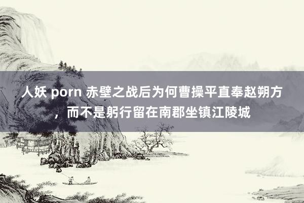 人妖 porn 赤壁之战后为何曹操平直奉赵朔方，而不是躬行留在南郡坐镇江陵城