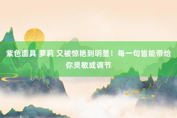 紫色面具 萝莉 又被惊艳到明显！每一句皆能带给你灵敏或调节