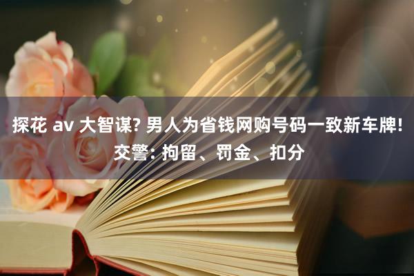 探花 av 大智谋? 男人为省钱网购号码一致新车牌! 交警: 拘留、罚金、扣分