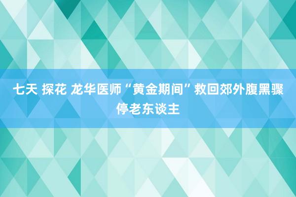 七天 探花 龙华医师“黄金期间”救回郊外腹黑骤停老东谈主