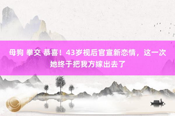 母狗 拳交 恭喜！43岁视后官宣新恋情，这一次她终于把我方嫁出去了