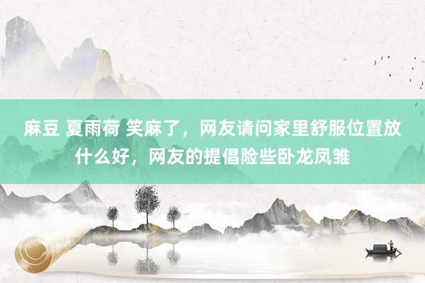 麻豆 夏雨荷 笑麻了，网友请问家里舒服位置放什么好，网友的提倡险些卧龙凤雏