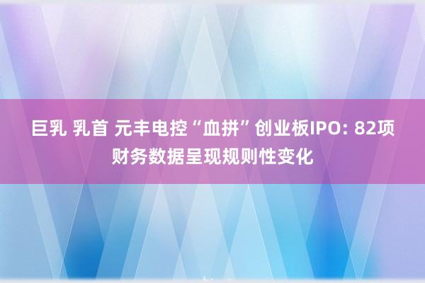 巨乳 乳首 元丰电控“血拼”创业板IPO: 82项财务数据呈现规则性变化