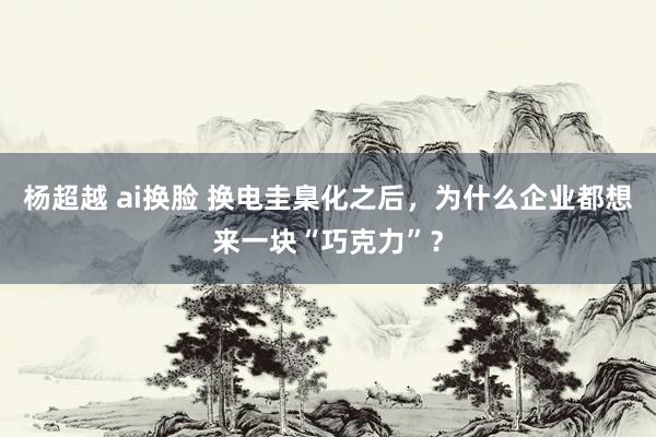 杨超越 ai换脸 换电圭臬化之后，为什么企业都想来一块“巧克力”？