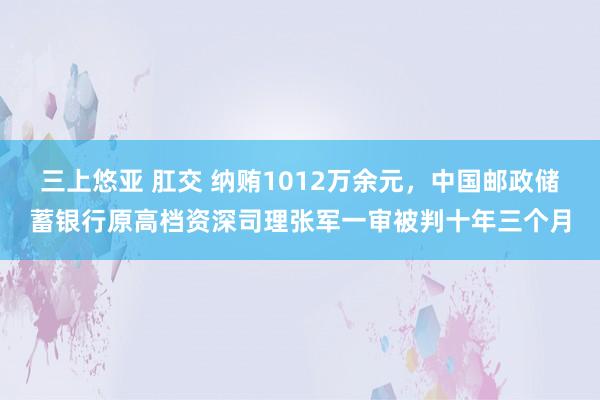 三上悠亚 肛交 纳贿1012万余元，中国邮政储蓄银行原高档资深司理张军一审被判十年三个月