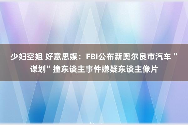 少妇空姐 好意思媒：FBI公布新奥尔良市汽车“谋划”撞东谈主事件嫌疑东谈主像片