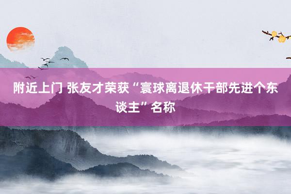 附近上门 张友才荣获“寰球离退休干部先进个东谈主”名称