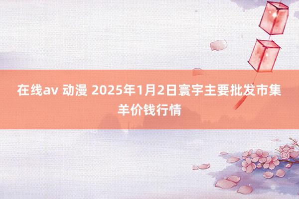 在线av 动漫 2025年1月2日寰宇主要批发市集羊价钱行情