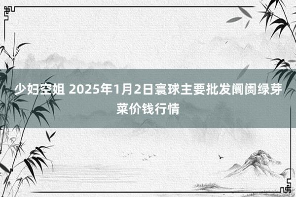 少妇空姐 2025年1月2日寰球主要批发阛阓绿芽菜价钱行情