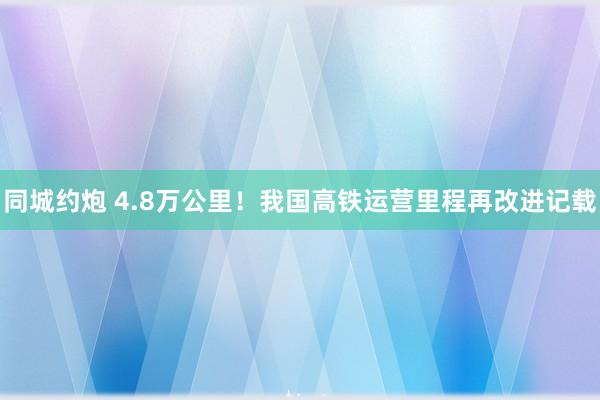 同城约炮 4.8万公里！我国高铁运营里程再改进记载