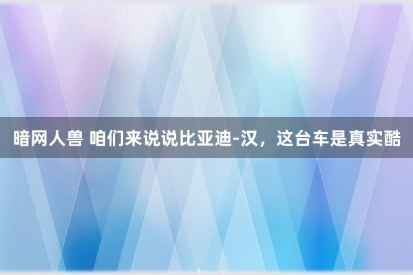 暗网人兽 咱们来说说比亚迪-汉，这台车是真实酷