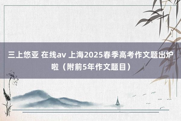 三上悠亚 在线av 上海2025春季高考作文题出炉啦（附前5年作文题目）