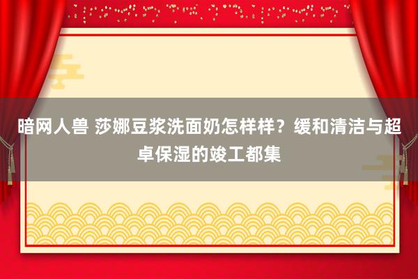 暗网人兽 莎娜豆浆洗面奶怎样样？缓和清洁与超卓保湿的竣工都集