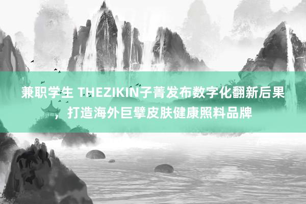 兼职学生 THEZIKIN子菁发布数字化翻新后果，打造海外巨擘皮肤健康照料品牌