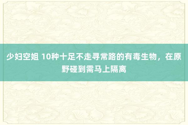 少妇空姐 10种十足不走寻常路的有毒生物，在原野碰到需马上隔离