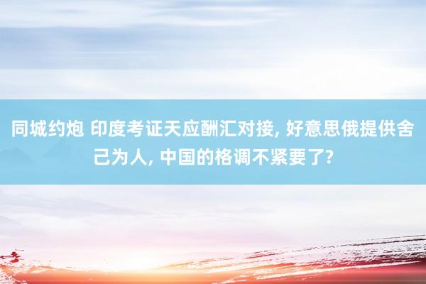 同城约炮 印度考证天应酬汇对接, 好意思俄提供舍己为人, 中国的格调不紧要了?