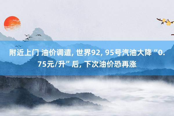 附近上门 油价调遣， 世界92， 95号汽油大降“0.75元/升”后， 下次油价恐再涨