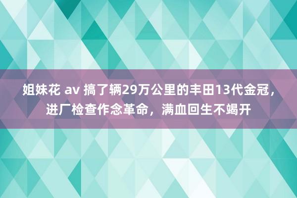 姐妹花 av 搞了辆29万公里的丰田13代金冠，进厂检查作念革命，满血回生不竭开