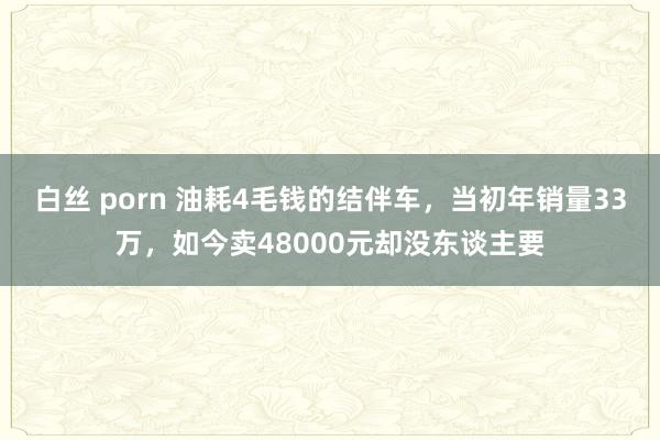 白丝 porn 油耗4毛钱的结伴车，当初年销量33万，如今卖48000元却没东谈主要