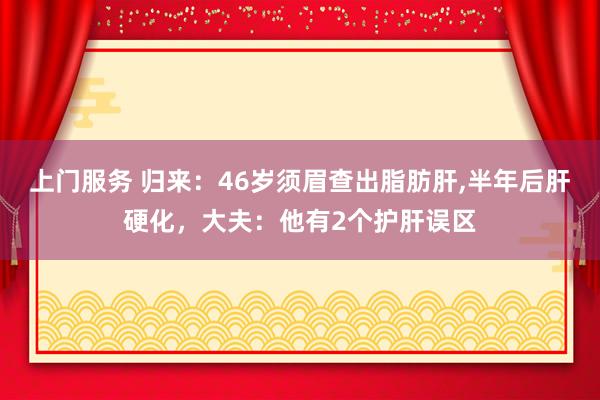 上门服务 归来：46岁须眉查出脂肪肝，半年后肝硬化，大夫：他有2个护肝误区