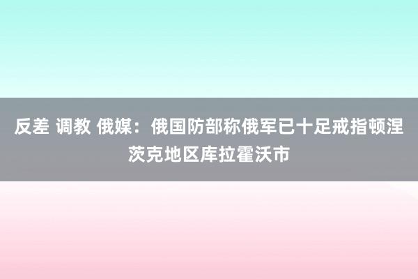 反差 调教 俄媒：俄国防部称俄军已十足戒指顿涅茨克地区库拉霍沃市