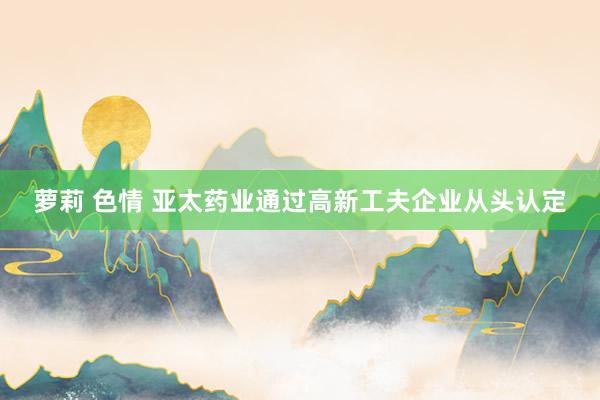 萝莉 色情 亚太药业通过高新工夫企业从头认定