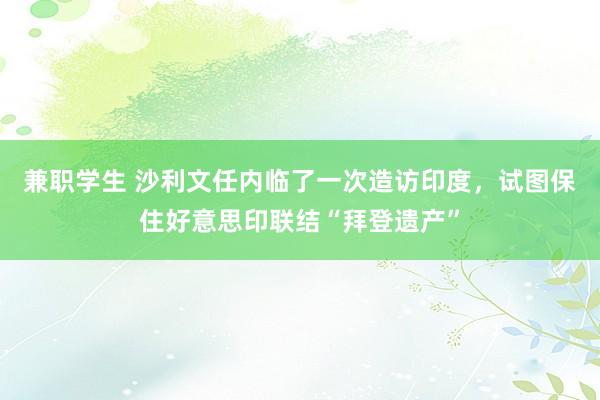 兼职学生 沙利文任内临了一次造访印度，试图保住好意思印联结“拜登遗产”