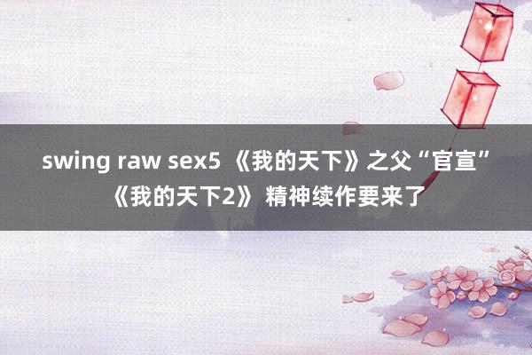 swing raw sex5 《我的天下》之父“官宣”《我的天下2》 精神续作要来了