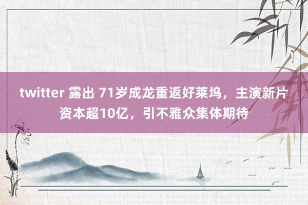 twitter 露出 71岁成龙重返好莱坞，主演新片资本超10亿，引不雅众集体期待