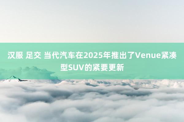 汉服 足交 当代汽车在2025年推出了Venue紧凑型SUV的紧要更新