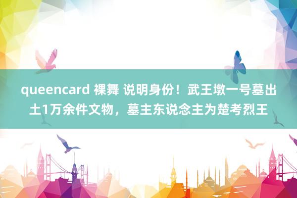 queencard 裸舞 说明身份！武王墩一号墓出土1万余件文物，墓主东说念主为楚考烈王