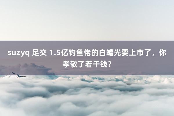 suzyq 足交 1.5亿钓鱼佬的白蟾光要上市了，你孝敬了若干钱？