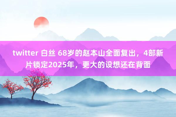 twitter 白丝 68岁的赵本山全面复出，4部新片锁定2025年，更大的设想还在背面