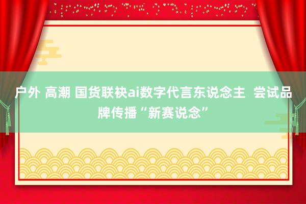 户外 高潮 国货联袂ai数字代言东说念主  尝试品牌传播“新赛说念”