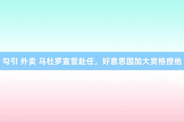 勾引 外卖 马杜罗宣誓赴任，好意思国加大赏格捏他