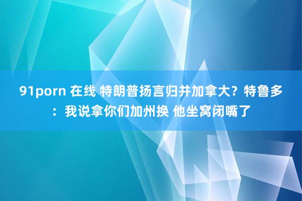 91porn 在线 特朗普扬言归并加拿大？特鲁多：我说拿你们加州换 他坐窝闭嘴了