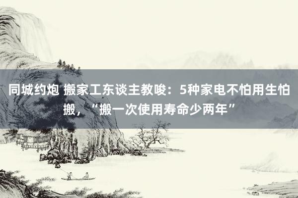 同城约炮 搬家工东谈主教唆：5种家电不怕用生怕搬，“搬一次使用寿命少两年”