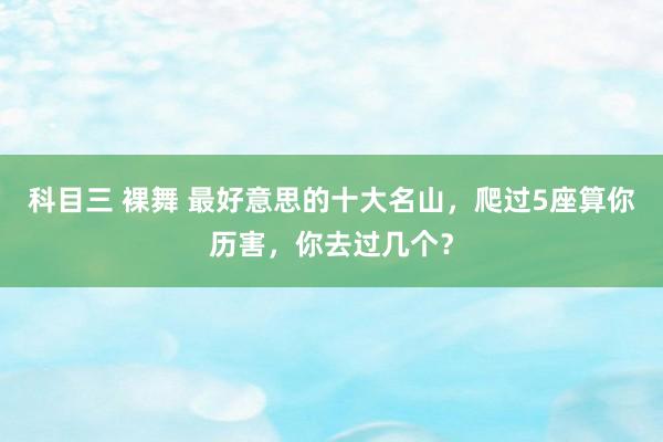 科目三 裸舞 最好意思的十大名山，爬过5座算你历害，你去过几个？