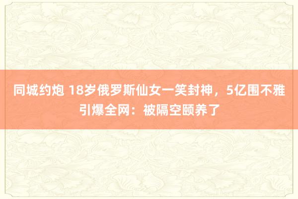 同城约炮 18岁俄罗斯仙女一笑封神，5亿围不雅引爆全网：被隔空颐养了