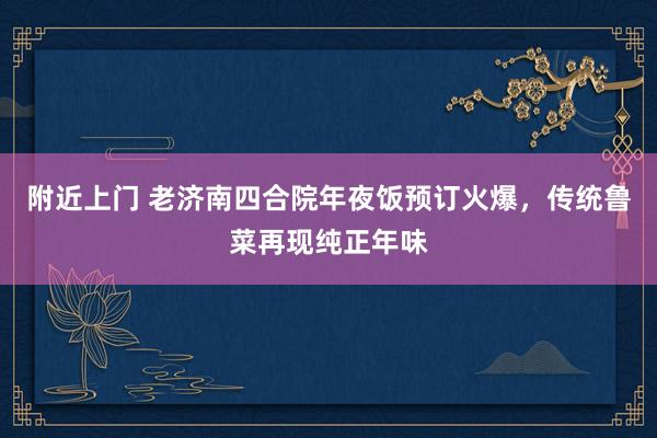 附近上门 老济南四合院年夜饭预订火爆，传统鲁菜再现纯正年味